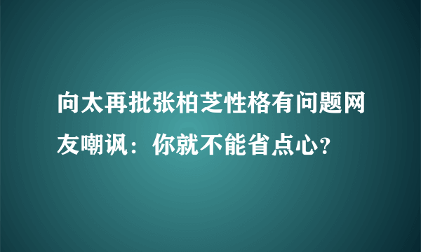 向太再批张柏芝性格有问题网友嘲讽：你就不能省点心？