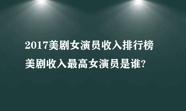 2017美剧女演员收入排行榜 美剧收入最高女演员是谁?