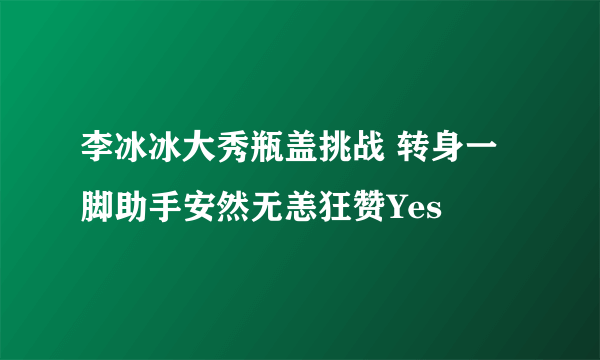 李冰冰大秀瓶盖挑战 转身一脚助手安然无恙狂赞Yes