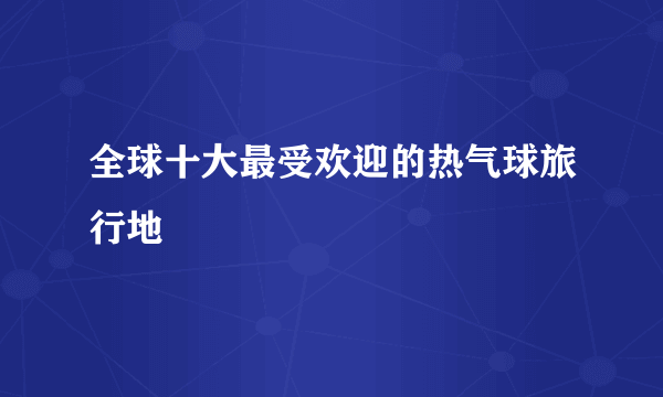 全球十大最受欢迎的热气球旅行地