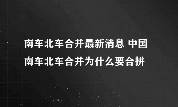 南车北车合并最新消息 中国南车北车合并为什么要合拼