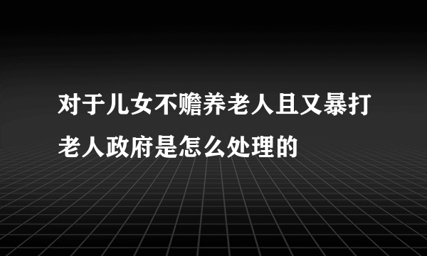 对于儿女不赡养老人且又暴打老人政府是怎么处理的