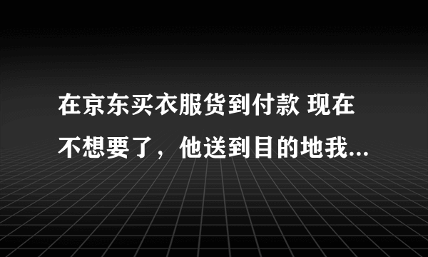 在京东买衣服货到付款 现在不想要了，他送到目的地我不去收货会犯法吗