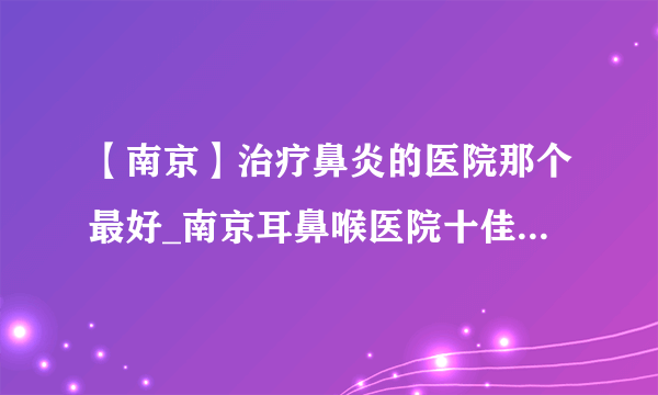 【南京】治疗鼻炎的医院那个最好_南京耳鼻喉医院十佳排名榜单