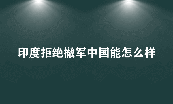 印度拒绝撤军中国能怎么样