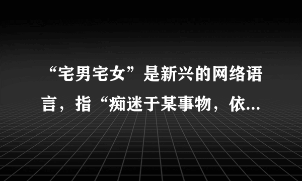 “宅男宅女”是新兴的网络语言，指“痴迷于某事物，依赖电脑与网络，足不出户，厌恶上班或上学”的新新人类。他们完全封闭在自己的世界中，不与陌生人接触，不爱结识新朋友。他们高举“自由”与“新人类”大旗，却终日大门不出、二门不迈。虽然“宅人族”们怡然自得，但社会学专家指出，长期缺乏与人交往，会导致基本社交技能的退化。假如让你劝劝这些“宅男宅女”，你会对他们说些什么？