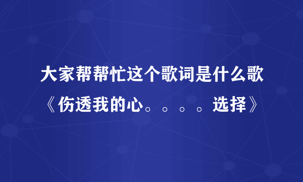 大家帮帮忙这个歌词是什么歌《伤透我的心。。。。选择》