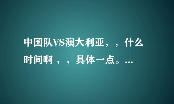 中国队VS澳大利亚，，什么 时间啊 ，，具体一点。？谢谢了，大神帮忙啊