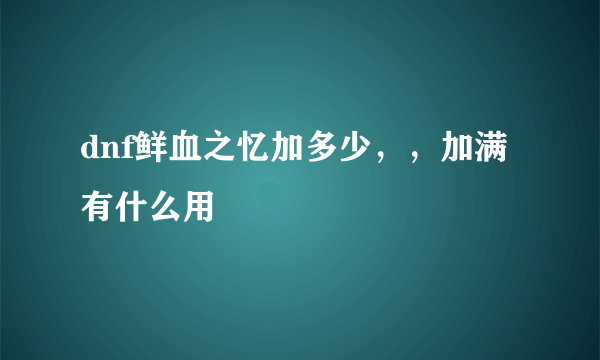 dnf鲜血之忆加多少，，加满有什么用