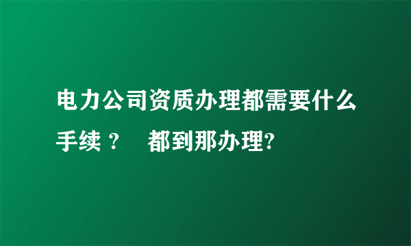 电力公司资质办理都需要什么手续 ?    都到那办理?