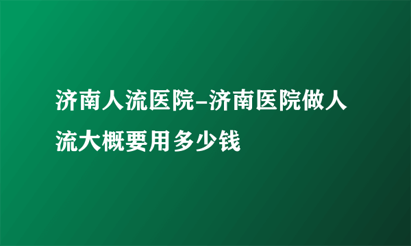 济南人流医院-济南医院做人流大概要用多少钱