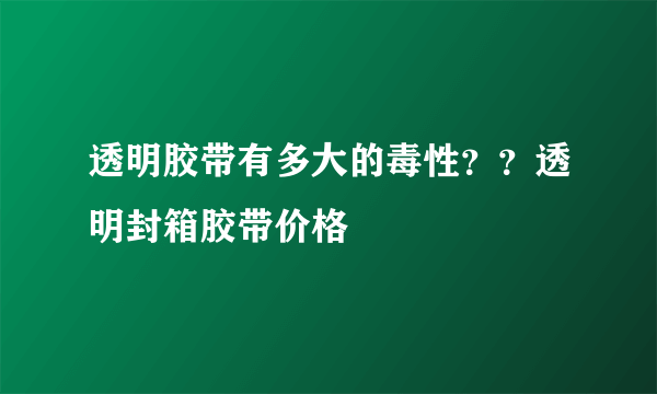 透明胶带有多大的毒性？？透明封箱胶带价格