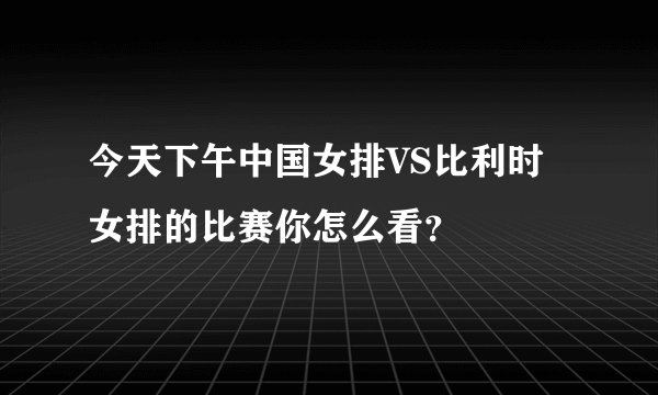 今天下午中国女排VS比利时女排的比赛你怎么看？