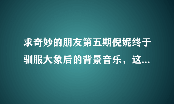 求奇妙的朋友第五期倪妮终于驯服大象后的背景音乐，这首背景音乐我找了好久了，但是一直都没有找到，在《