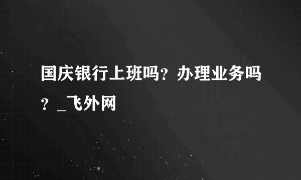 国庆银行上班吗？办理业务吗？_飞外网