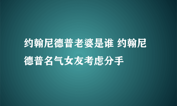 约翰尼德普老婆是谁 约翰尼德普名气女友考虑分手