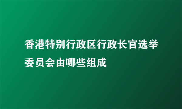 香港特别行政区行政长官选举委员会由哪些组成