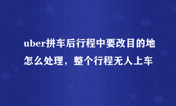 uber拼车后行程中要改目的地怎么处理，整个行程无人上车