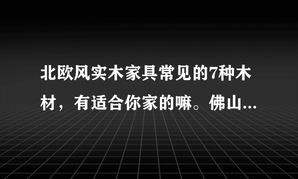 北欧风实木家具常见的7种木材，有适合你家的嘛。佛山家具团购平台。