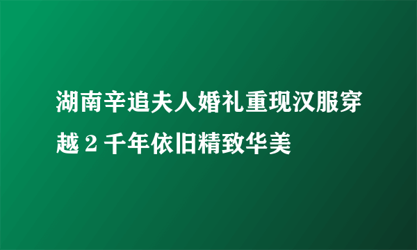 湖南辛追夫人婚礼重现汉服穿越２千年依旧精致华美