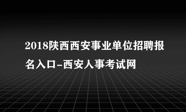 2018陕西西安事业单位招聘报名入口-西安人事考试网