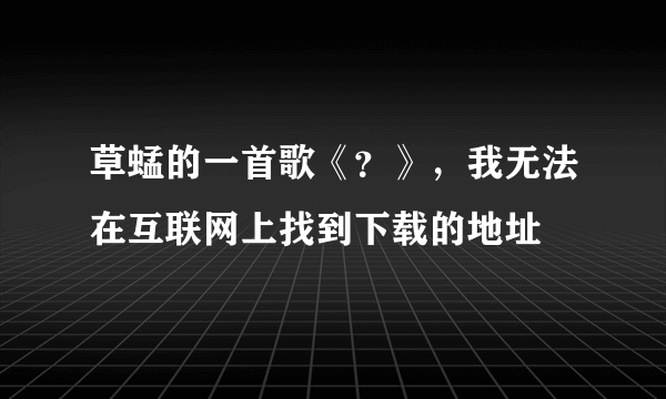 草蜢的一首歌《？》，我无法在互联网上找到下载的地址