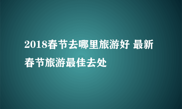 2018春节去哪里旅游好 最新春节旅游最佳去处