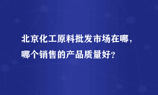 北京化工原料批发市场在哪，哪个销售的产品质量好？