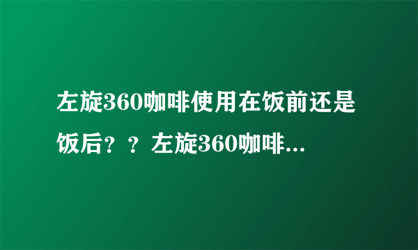 左旋360咖啡使用在饭前还是饭后？？左旋360咖啡使用在..