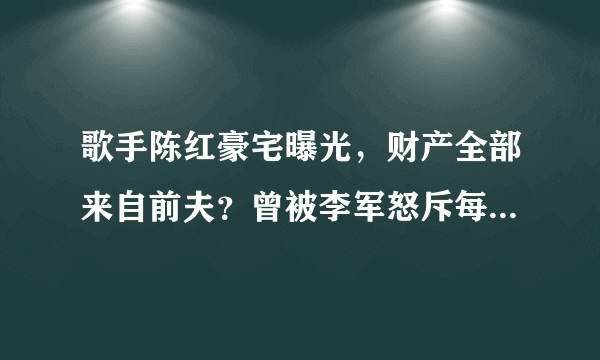 歌手陈红豪宅曝光，财产全部来自前夫？曾被李军怒斥每月透支50万