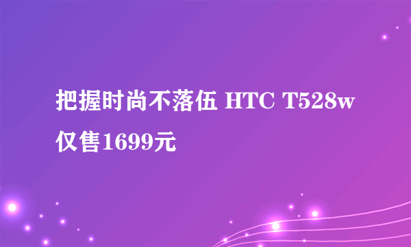 把握时尚不落伍 HTC T528w仅售1699元