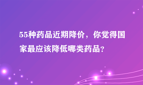 55种药品近期降价，你觉得国家最应该降低哪类药品？