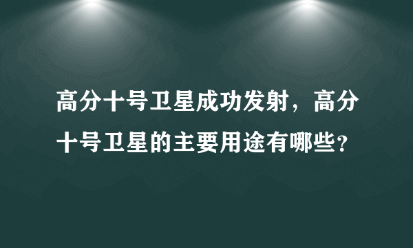 高分十号卫星成功发射，高分十号卫星的主要用途有哪些？