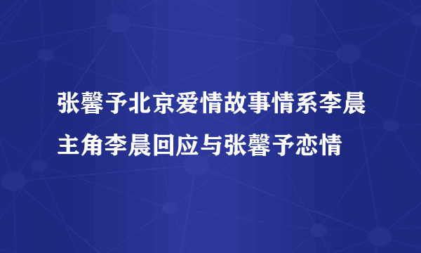 张馨予北京爱情故事情系李晨主角李晨回应与张馨予恋情