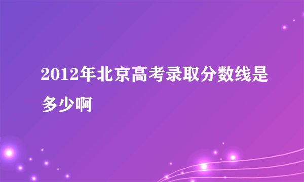 2012年北京高考录取分数线是多少啊