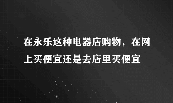 在永乐这种电器店购物，在网上买便宜还是去店里买便宜