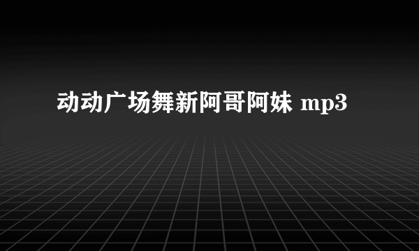 动动广场舞新阿哥阿妹 mp3