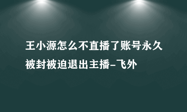 王小源怎么不直播了账号永久被封被迫退出主播-飞外