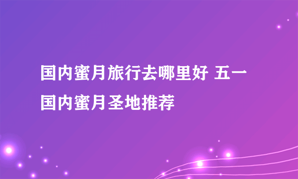 国内蜜月旅行去哪里好 五一国内蜜月圣地推荐