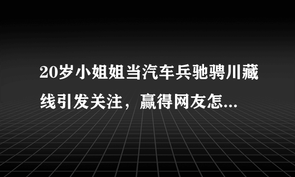 20岁小姐姐当汽车兵驰骋川藏线引发关注，赢得网友怎样的赞赏？