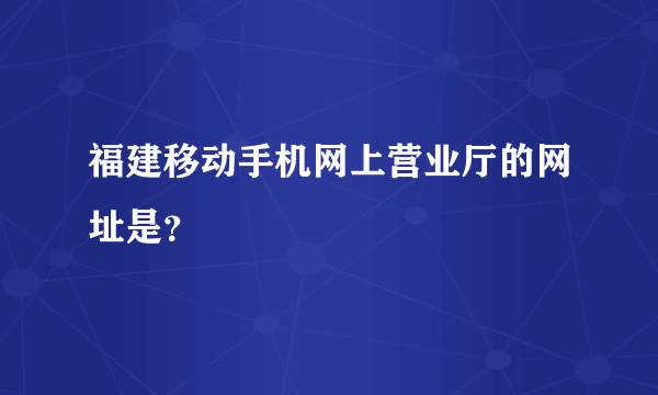 福建移动手机网上营业厅的网址是？