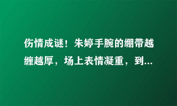 伤情成谜！朱婷手腕的绷带越缠越厚，场上表情凝重，到底怎么了？