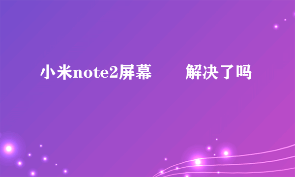 小米note2屏幕問題解决了吗