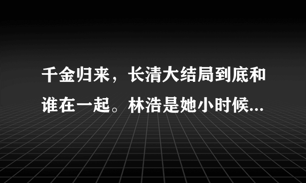 千金归来，长清大结局到底和谁在一起。林浩是她小时候那个吧？