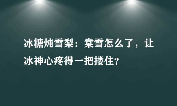 冰糖炖雪梨：棠雪怎么了，让冰神心疼得一把搂住？