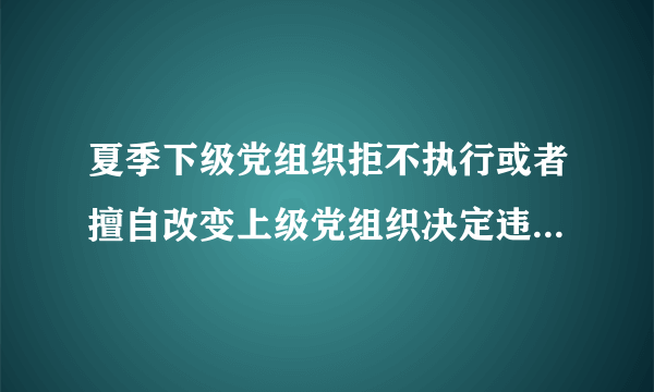 夏季下级党组织拒不执行或者擅自改变上级党组织决定违反了党的什么纪律？