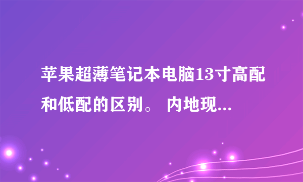 苹果超薄笔记本电脑13寸高配和低配的区别。 内地现在都卖多少钱啊