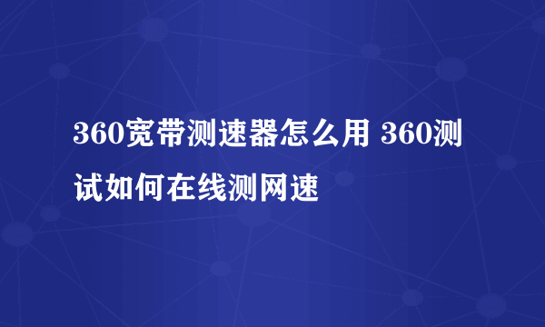 360宽带测速器怎么用 360测试如何在线测网速