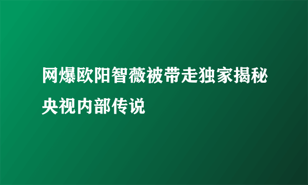 网爆欧阳智薇被带走独家揭秘央视内部传说