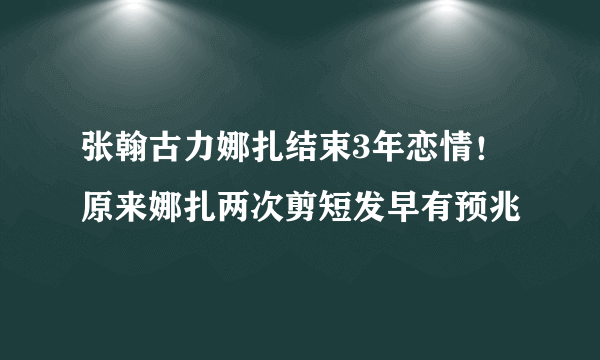 张翰古力娜扎结束3年恋情！原来娜扎两次剪短发早有预兆